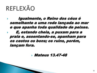        Igualmente, o Reino dos céus é semelhante a uma rede lançada ao mar e que apanha toda qualidade de peixes.     E, estando cheia, a puxam para a praia e, assentando-se, apanham para os cestos os bons; os ruins, porém, lançam fora.Mateus 13.47-48REFLEXÃO32