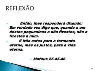          Então, lhes responderá dizendo: Em verdade vos digo que, quando a um destes pequeninos o não fizestes, não o fizestes a mim.        E irão estes para o tormento eterno, mas os justos, para a vida eterna.Mateus 25.45-46REFLEXÃO34