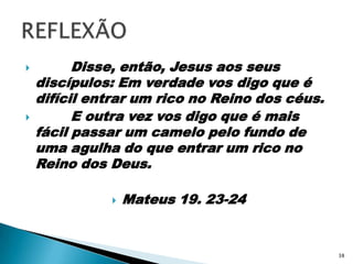         Disse, então, Jesus aos seus discípulos: Em verdade vos digo que é difícil entrar um rico no Reino dos céus.        E outra vez vos digo que é mais fácil passar um camelo pelo fundo de uma agulha do que entrar um rico no Reino dos Deus.Mateus 19. 23-24REFLEXÃO38