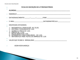 FICHA DE INSCRIÇÃOFICHA DE INSCRIÇÃO DO LP PREPARATÓRIOS                                                                                                                             ALUNO(A):__________________________________________________________________________ENDEREÇO:__________________________________________________________________________DATADENASCIMENTO:_______/_______/_________FONE:_________________________________E-MAIL:________________________________________DATADEMATRÍCULA:_________________DISCIPLINAS ESTUDADAS:                                                                                                                                                         1 - MATEMÁTICA E PORTUGUÊS  R$ 20,00;                                                                                                                   2 – HISTÓRIA E GEOGRAFIA R$ 5,00;3 - QUÍMICA E FÍSICA R$ 5,00;                                                                                                                                                 4 – DIREITO R$ 15,00;                                                                                                                                                                5 – INGLÊS BÁSICO R$ 5,00;                                                                                                                                                       6 – INFORMÁTICA PARA CONCURSOS – R$ 5,00;                                                                                                                     7 - MATEMÁTICA PARA TESTES DE EMPREGO R$ 5,00 VALOR QUE FICARÁ A  MENSALIDAE:_____________________________________________            ASSIM RESPLANDEÇA43