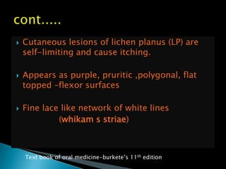  Cutaneous lesions of lichen planus (LP) are
self-limiting and cause itching.
 Appears as purple, pruritic ,polygonal, flat
topped –flexor surfaces
 Fine lace like network of white lines
(whikam s striae)
Text book of oral medicine-burkete‟s 11th edition
 