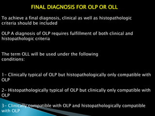 FINAL DIAGNOSIS FOR OLP OR OLL
To achieve a final diagnosis, clinical as well as histopathologic
criteria should be included
OLP A diagnosis of OLP requires fulfillment of both clinical and
histopathologic criteria
The term OLL will be used under the following
conditions:
1- Clinically typical of OLP but histopathologically only compatible with
OLP
2- Histopathologically typical of OLP but clinically only compatible with
OLP
3- Clinically compatible with OLP and histopathologically compatible
with OLP
 