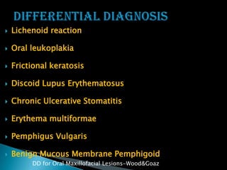  Lichenoid reaction
 Oral leukoplakia
 Frictional keratosis
 Discoid Lupus Erythematosus
 Chronic Ulcerative Stomatitis
 Erythema multiformae
 Pemphigus Vulgaris
 Benign Mucous Membrane Pemphigoid
DD for Oral Maxillofacial Lesions-Wood&Goaz
 