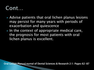  Advise patients that oral lichen planus lesions
may persist for many years with periods of
exacerbation and quiescence
 In the context of appropriate medical care,
the prognosis for most patients with oral
lichen planus is excellent.
Oral Lichen PlanusJ:ournal of Dental Sciences & Research 2:1: Pages 62-87
 