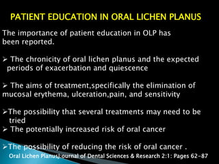 PATIENT EDUCATION IN ORAL LICHEN PLANUS
The importance of patient education in OLP has
been reported.
 The chronicity of oral lichen planus and the expected
periods of exacerbation and quiescence
 The aims of treatment,specifically the elimination of
mucosal erythema, ulceration,pain, and sensitivity
The possibility that several treatments may need to be
tried
 The potentially increased risk of oral cancer
The possibility of reducing the risk of oral cancer .
Oral Lichen PlanusJ:ournal of Dental Sciences & Research 2:1: Pages 62-87
 