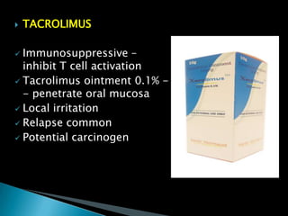  TACROLIMUS
 Immunosuppressive –
inhibit T cell activation
 Tacrolimus ointment 0.1% -
- penetrate oral mucosa
 Local irritation
 Relapse common
 Potential carcinogen
 
