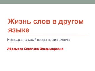 Жизнь слов в другом
языке
Исследовательский проект по лингвистике

Абрамова Светлана Владимировна
 