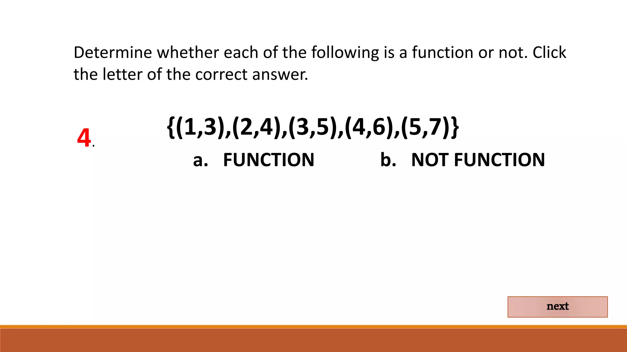 Determine whether each of the following is a function or not. Click
the letter of the correct answer.
4.
a. FUNCTION b. NOT FUNCTION
next
{(1,3),(2,4),(3,5),(4,6),(5,7)}
 