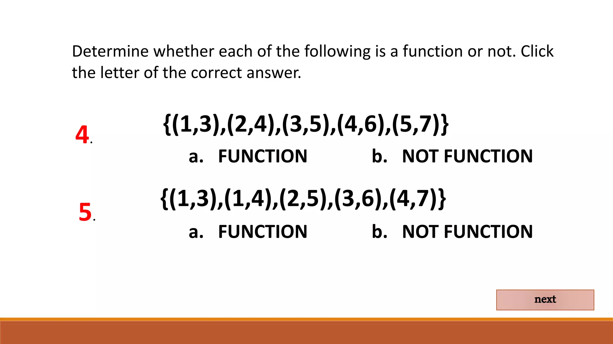 Determine whether each of the following is a function or not. Click
the letter of the correct answer.
4.
a. FUNCTION b. NOT FUNCTION
next
{(1,3),(2,4),(3,5),(4,6),(5,7)}
5.
{(1,3),(1,4),(2,5),(3,6),(4,7)}
a. FUNCTION b. NOT FUNCTION
 
