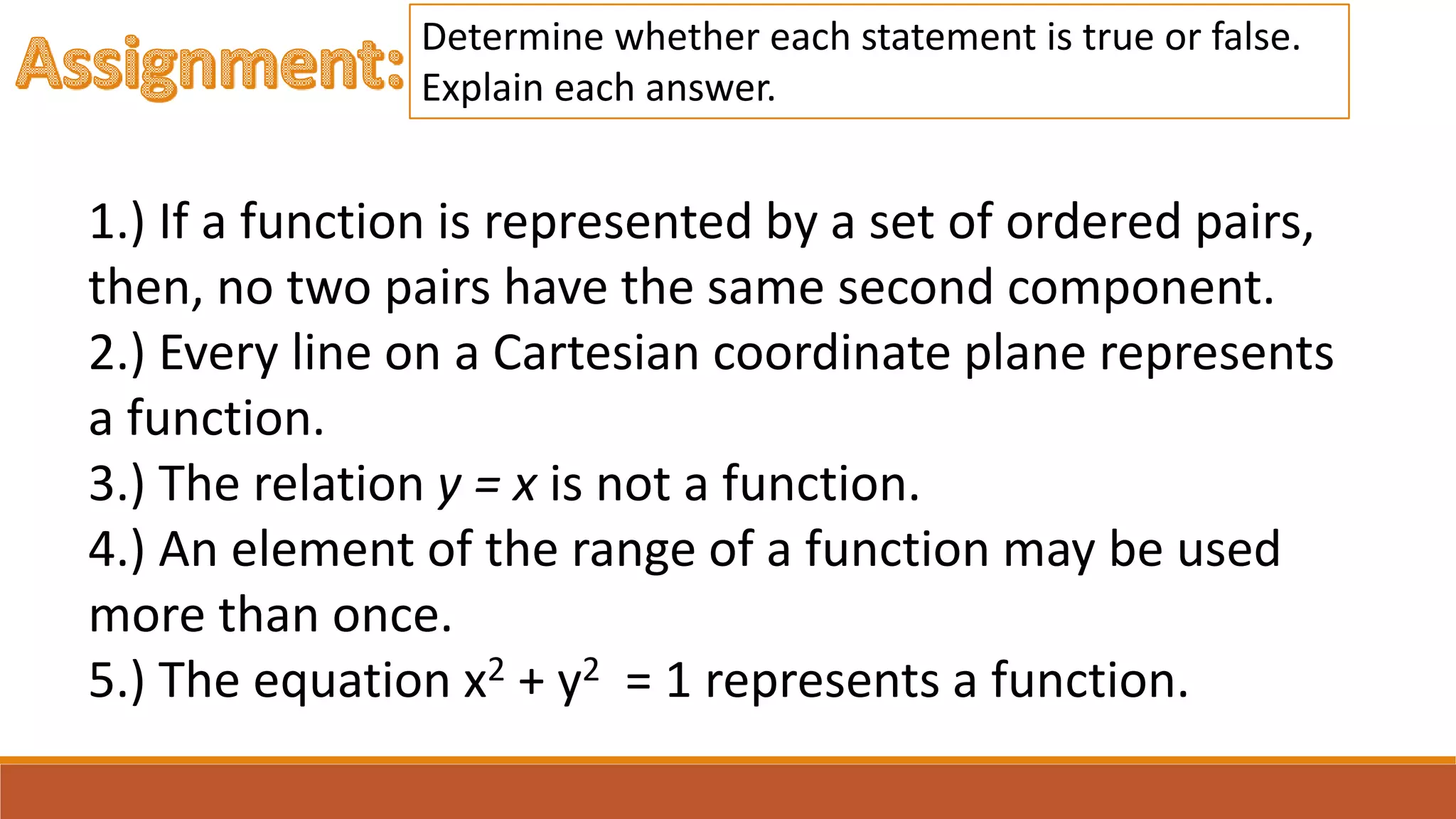 1.) If a function is represented by a set of ordered pairs,
then, no two pairs have the same second component.
2.) Every line on a Cartesian coordinate plane represents
a function.
3.) The relation y = x is not a function.
4.) An element of the range of a function may be used
more than once.
5.) The equation x2 + y2 = 1 represents a function.
Determine whether each statement is true or false.
Explain each answer.
 