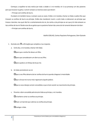 2 Produzido por Central Didática para centraldidatica.blogspot.pt
Começou a espalhar-se esta notícia por toda a cidade e o rei mandou vir à sua presença um dos pastores
para que tocasse na gaita; e saíram sempre as mesmas vozes que diziam:
– Príncipe com orelhas de burro.
O próprio rei também tocou e sempre ouvia as vozes. Então o rei mandou chamar as fadas e pediu-lhes que
tirassem as orelhas de burro ao príncipe. Então elas mandaram reunir a corte toda e ordenaram ao príncipe que
tirasse o barrete; mas qual não foi o contentamento do rei, da rainha e do príncipe ao ver que já lá não estavam as
tais orelhas de burro! Desde esse dia as gaitas que os pastores faziam das canas do tal canavial deixaram de dizer:
– Príncipe com orelhas de burro.
Adolfo COELHO, Contos Populares Portugueses, Dom Quixote
1. Assinala com X a afirmação que completa a tua resposta.
a. Certo dia, o rei mandou chamar três fadas
‫ﬦ‬para que a rainha lhe desse um filho.
‫ﬦ‬para que concedessem um dom ao seu filho.
‫ﬦ‬para quebrar um feitiço da bruxa má.
b. As fadas prometeram ao rei
‫ﬦ‬que o seu filho deixaria de ter orelhas de burro quando chegasse à maioridade.
‫ﬦ‬que a bruxa má nunca mais regressaria àquele palácio.
‫ﬦ‬que os seus desejos seriam concedidos e que viriam assistir ao nascimento do príncipe.
c. Perante o dom concedido pela terceira fada ao príncipe, o rei mandou
‫ﬦ‬o barbeiro cortar as orelhas ao príncipe.
‫ﬦ‬fazer um barrete que cobrisse as orelhas do príncipe.
‫ﬦ‬castigar a fada.
 