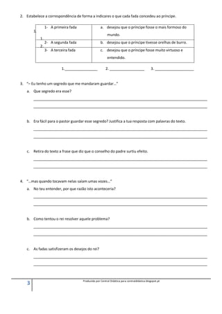 3 Produzido por Central Didática para centraldidatica.blogspot.pt
2. Estabelece a correspondência de forma a indicares o que cada fada concedeu ao príncipe.
1.
1.
2.
1.________________ 2. _________________ 3. ___________________
3. “– Eu tenho um segredo que me mandaram guardar…”
a. Que segredo era esse?
_____________________________________________________________________________________
_____________________________________________________________________________________
b. Era fácil para o pastor guardar esse segredo? Justifica a tua resposta com palavras do texto.
_____________________________________________________________________________________
_____________________________________________________________________________________
c. Retira do texto a frase que diz que o conselho do padre surtiu efeito.
_____________________________________________________________________________________
_____________________________________________________________________________________
4. “…mas quando tocavam nelas saíam umas vozes…”
a. No teu entender, por que razão isto aconteceria?
_____________________________________________________________________________________
_____________________________________________________________________________________
b. Como tentou o rei resolver aquele problema?
_____________________________________________________________________________________
_____________________________________________________________________________________
c. As fadas satisfizeram os desejos do rei?
_____________________________________________________________________________________
_____________________________________________________________________________________
1- A primeira fada a. desejou que o príncipe fosse o mais formoso do
mundo.
2- A segunda fada b. desejou que o príncipe tivesse orelhas de burro.
3- A terceira fada c. desejou que o príncipe fosse muito virtuoso e
entendido.
 
