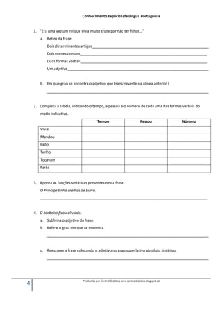 4 Produzido por Central Didática para centraldidatica.blogspot.pt
Conhecimento Explícito da Língua Portuguesa
1. “Era uma vez um rei que vivia muito triste por não ter filhos…”
a. Retira da frase:
Dois determinantes artigos_________________________________________________________
Dois nomes comuns______________________________________________________________
Duas formas verbais______________________________________________________________
Um adjetivo_____________________________________________________________________
b. Em que grau se encontra o adjetivo que transcreveste na alínea anterior?
_______________________________________________________________________________
2. Completa a tabela, indicando o tempo, a pessoa e o número de cada uma das formas verbais do
modo indicativo.
Tempo Pessoa Número
Vivia
Mandou
Fado
Tenho
Tocavam
Farás
3. Aponta as funções sintáticas presentes nesta frase.
O Príncipe tinha orelhas de burro.
__________________________________________________________________________________
4. O barbeiro ficou aliviado.
a. Sublinha o adjetivo da frase.
b. Refere o grau em que se encontra.
_______________________________________________________________________________
c. Reescreve a frase colocando o adjetivo no grau superlativo absoluto sintético.
_______________________________________________________________________________
 