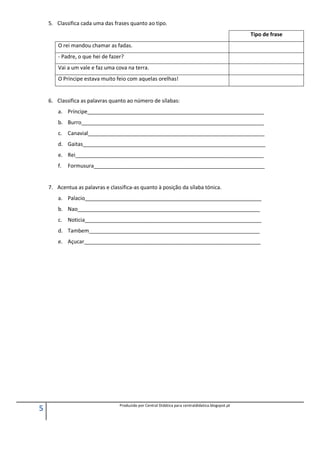 5 Produzido por Central Didática para centraldidatica.blogspot.pt
5. Classifica cada uma das frases quanto ao tipo.
Tipo de frase
O rei mandou chamar as fadas.
- Padre, o que hei de fazer?
Vai a um vale e faz uma cova na terra.
O Príncipe estava muito feio com aquelas orelhas!
6. Classifica as palavras quanto ao número de sílabas:
a. Príncipe____________________________________________________________
b. Burro______________________________________________________________
c. Canavial____________________________________________________________
d. Gaitas______________________________________________________________
e. Rei________________________________________________________________
f. Formusura__________________________________________________________
7. Acentua as palavras e classifica-as quanto à posição da sílaba tónica.
a. Palacio____________________________________________________________
b. Nao______________________________________________________________
c. Noticia____________________________________________________________
d. Tambem__________________________________________________________
e. Açucar____________________________________________________________
 