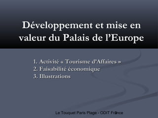 3Le Touquet Paris Plage - ODIT France
Développement et mise en
valeur du Palais de l’Europe
1.1. Activité « Tourisme d’Affaires »Activité « Tourisme d’Affaires »
2.2. Faisabilité économiqueFaisabilité économique
3.3. IllustrationsIllustrations
 