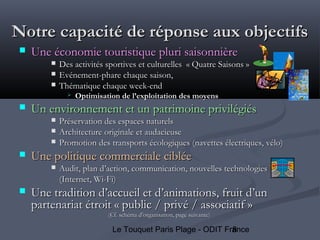 8Le Touquet Paris Plage - ODIT France
Notre capacité de réponse aux objectifsNotre capacité de réponse aux objectifs
 Une économie touristique pluri saisonnièreUne économie touristique pluri saisonnière
 Des activités sportives et culturelles « Quatre Saisons »Des activités sportives et culturelles « Quatre Saisons »
 Evénement-phare chaque saison,Evénement-phare chaque saison,
 Thématique chaque week-endThématique chaque week-end
 Optimisation de l’exploitation des moyensOptimisation de l’exploitation des moyens
 Un environnement et un patrimoine privilégiésUn environnement et un patrimoine privilégiés
 Préservation des espaces naturelsPréservation des espaces naturels
 Architecture originale et audacieuseArchitecture originale et audacieuse
 Promotion des transports écologiques (navettes électriques, vélo)Promotion des transports écologiques (navettes électriques, vélo)
 Une politique commerciale cibléeUne politique commerciale ciblée
 Audit, plan d’action, communication, nouvelles technologiesAudit, plan d’action, communication, nouvelles technologies
(Internet, Wi-Fi)(Internet, Wi-Fi)
 Une tradition d’accueil et d’animations, fruit d’unUne tradition d’accueil et d’animations, fruit d’un
partenariat étroit « public / privé / associatif »partenariat étroit « public / privé / associatif »
(Cf. schéma d’organisation, page suivante)(Cf. schéma d’organisation, page suivante)
 