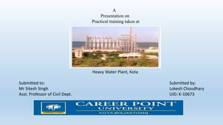 A
Presentation on
Practical training taken at
Heavy Water Plant, Kota
Submitted to: Submitted by:
Mr Sitesh Singh Lokesh Choudhary
Asst. Professor of Civil Dept. UID: K-10673
 