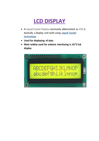 LCD DISPLAY
 A Liquid Crystal Display commonly abbreviated as LCD is
basically a display unit built using Liquid Crystal
technology.
 Used for displaying of data
 Most widely used for arduino interfacing is 16*2 lcd
display
 