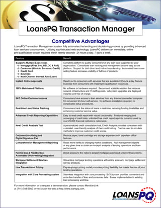 LoansPQ Transaction Manager
                                   Competitive Advantages
LoansPQ Transaction Management system fully automates the lending and decisioning process by providing advanced
loan services to consumers. Utilizing sophisticated web technology, LoansPQ delivers an immediate, online
pre-qualiﬁcation to loan inquiries within twenty seconds--24 hours a day, 7 days a week.

 Feature                                      Beneﬁt
 Supports Multiple Loan Types                 Complete platform to qualify consumers for any loan type supported by your
  0 Mortgage (First, Sec, HELOC & Reﬁ)        organization. Consolidate loan tracking and management on one easy to use
  0 Consumer (Vehicle, Personal, Credit)      platform. Support for both direct and indirect auto lending. Automated loan cross-
  0 Credit Card                               selling feature increases visibility of full line of products.
  0 Business
  0 Multi-Channel Indirect Auto Loans
 Instant Online Approvals                     Reach out to consumers with services that are available 24 hours a day. Secure
                                              business from consumers with instant pre-qualiﬁcation responses.
 100% Web-based Platform                      No software or hardware required. Secure and scalable solution that reduces
                                              network infrastructure and IT stafﬁng costs. All system upgrades are deployed
                                              instantly and free of charge.
 24/7 Online Customer Access                  Consumers have access to loan services from any Internet connected computer
                                              for convenient 24-hour self-service. No software installation required, no
                                              complicated setup procedures.
 Real-time Loan Status Tracking               Consumers track the status of loans in real-time, reducing funding timetables and
                                              enhancing customer service value.
 Advanced Credit Reporting Capabilities       Easy to read credit report with robust functionality. Features merging and
                                              unmerging of credit data, unlimited free credit report reprints; currently used by
                                              over 25,000 ﬁnancial institutions nationwide.
 New! Credit Analysis Tool                    A personalized credit consultation tool, Credit Analysis provides consumers with
                                              a detailed, user-friendly analysis of their credit history. Can be used to simulate
                                              methods to improve customer credit scores.
 Document Archiving and                       Reduce paper, toner cartridge and storage expenses with paperless ofﬁce
 Digital Signature Pad                        features.
 Comprehensive Management Reporting           React more swiftly to changing market conditions. Run management reports
                                              at any given time to obtain an in-depth analysis of lending operations and loan
                                              performance.

 Fannie Mae & Freddie Mac                     Direct access to the nation’s largest mortgage automated underwriting systems.
 Automated Underwriting Integration
 Mortgage Settlement Services                 Streamline mortgage lending operations with online access to mortgage settlement
 Integration                                  service products.
 Low Transactional Pricing                    Pay-as-you-go pricing model promotes pricing ﬂexibility that meets the size of your
                                              lending operations.
 Integration with Core Processing system      Seamless integration with core processing / LOS system provides convenient and
                                              error-free transfer of loan and consumer data. Eases implementation to existing
                                              loan processing workﬂow.

For more information or to request a demonstration, please contact MeridianLink
at (714) 708-6950 or visit us on the web at http://www.loanspq.com.
 