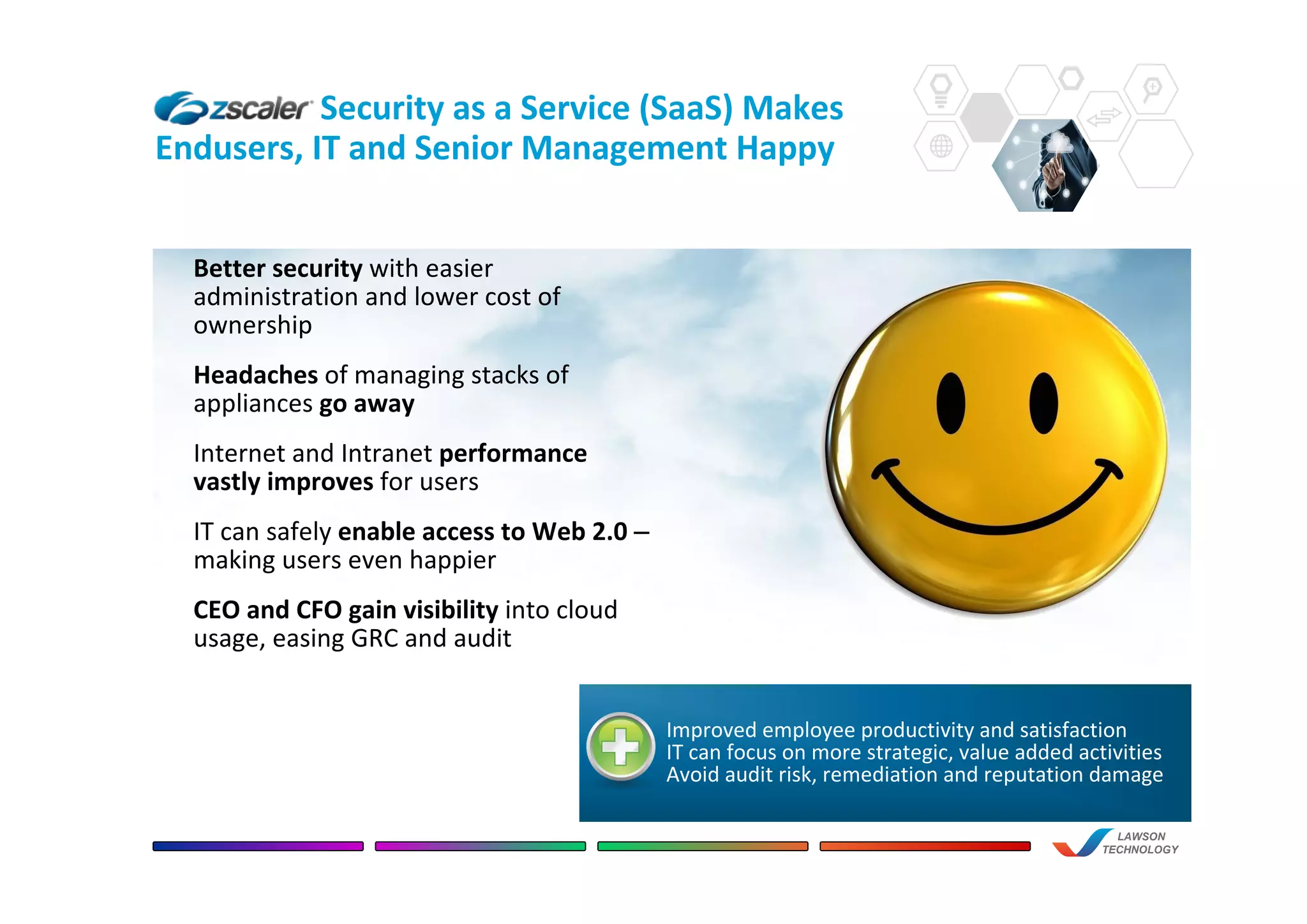 Security as a Service (SaaS) Makes
Endusers, IT and Senior Management Happy
LAWSON
TECHNOLOGY
Improved employee productivity and satisfaction
IT can focus on more strategic, value added activities
Avoid audit risk, remediation and reputation damage
Better security with easier
administration and lower cost of
ownership
Headaches of managing stacks of
appliances go away
Internet and Intranet performance
vastly improves for users
IT can safely enable access to Web 2.0 –
making users even happier
CEO and CFO gain visibility into cloud
usage, easing GRC and audit
 