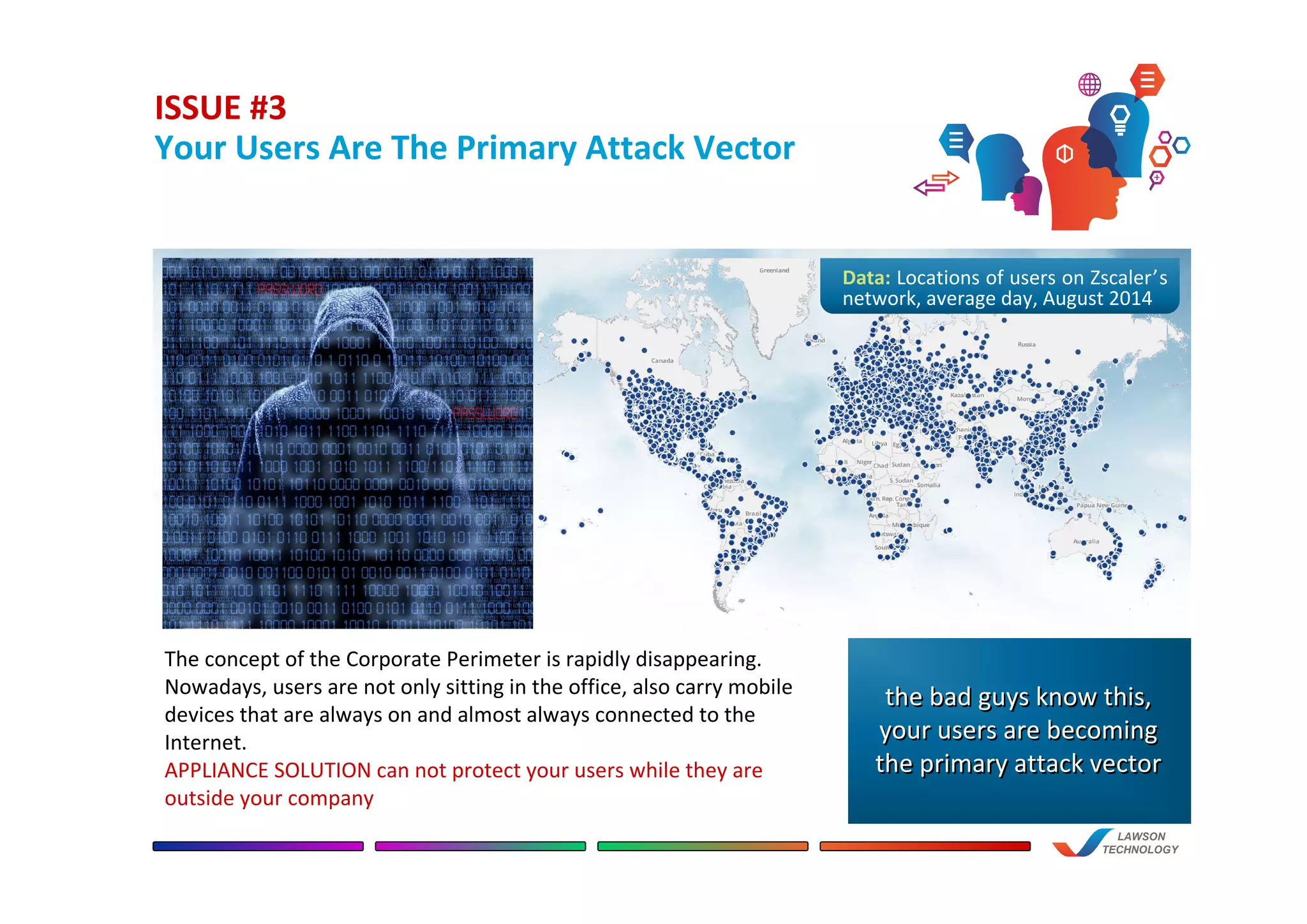ISSUE #3
Your Users Are The Primary Attack Vector
a
LAWSON
TECHNOLOGY
The concept of the Corporate Perimeter is rapidly disappearing.
Nowadays, users are not only sitting in the office, also carry mobile
devices that are always on and almost always connected to the
Internet.
APPLIANCE SOLUTION can not protect your users while they are
outside your company
Data: Locations of users on Zscaler’s
network, average day, August 2014
the bad guys know this,
your users are becoming
the primary attack vector
the bad guys know this,
your users are becoming
the primary attack vector
 