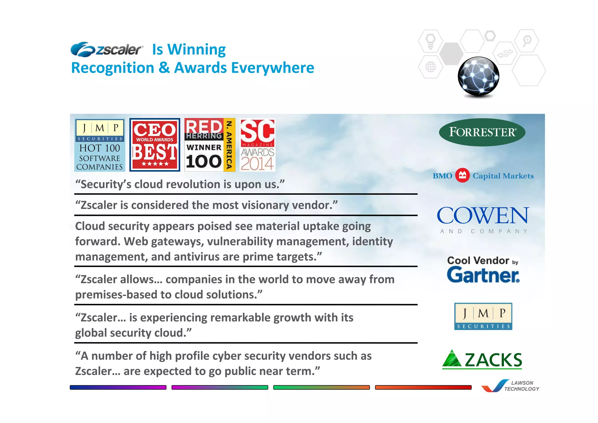 Is Winning
Recognition & Awards Everywhere
LAWSON
TECHNOLOGY
“Security’s cloud revolution is upon us.”
“Zscaler… is experiencing remarkable growth with its
global security cloud.”
“Zscaler allows… companies in the world to move away from
premises-based to cloud solutions.”
Cloud security appears poised see material uptake going
forward. Web gateways, vulnerability management, identity
management, and antivirus are prime targets.”
“Zscaler is considered the most visionary vendor.”
“A number of high profile cyber security vendors such as
Zscaler… are expected to go public near term.”
 