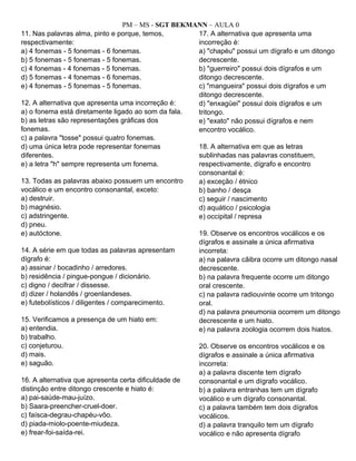 PM – MS - SGT BEKMANN – AULA 0
11. Nas palavras alma, pinto e porque, temos,
respectivamente:
a) 4 fonemas - 5 fonemas - 6 fonemas.
b) 5 fonemas - 5 fonemas - 5 fonemas.
c) 4 fonemas - 4 fonemas - 5 fonemas.
d) 5 fonemas - 4 fonemas - 6 fonemas.
e) 4 fonemas - 5 fonemas - 5 fonemas.
12. A alternativa que apresenta uma incorreção é:
a) o fonema está diretamente ligado ao som da fala.
b) as letras são representações gráficas dos
fonemas.
c) a palavra "tosse" possui quatro fonemas.
d) uma única letra pode representar fonemas
diferentes.
e) a letra "h" sempre representa um fonema.
13. Todas as palavras abaixo possuem um encontro
vocálico e um encontro consonantal, exceto:
a) destruir.
b) magnésio.
c) adstringente.
d) pneu.
e) autóctone.
14. A série em que todas as palavras apresentam
dígrafo é:
a) assinar / bocadinho / arredores.
b) residência / pingue-pongue / dicionário.
c) digno / decifrar / dissesse.
d) dizer / holandês / groenlandeses.
e) futebolísticos / diligentes / comparecimento.
15. Verificamos a presença de um hiato em:
a) entendia.
b) trabalho.
c) conjeturou.
d) mais.
e) saguão.
16. A alternativa que apresenta certa dificuldade de
distinção entre ditongo crescente e hiato é:
a) pai-saúde-mau-juízo.
b) Saara-preencher-cruel-doer.
c) faísca-degrau-chapéu-vôo.
d) piada-miolo-poente-miudeza.
e) frear-foi-saída-rei.
17. A alternativa que apresenta uma
incorreção é:
a) "chapéu" possui um dígrafo e um ditongo
decrescente.
b) "guerreiro" possui dois dígrafos e um
ditongo decrescente.
c) "mangueira" possui dois dígrafos e um
ditongo decrescente.
d) "enxagüei" possui dois dígrafos e um
tritongo.
e) "exato" não possui dígrafos e nem
encontro vocálico.
18. A alternativa em que as letras
sublinhadas nas palavras constituem,
respectivamente, dígrafo e encontro
consonantal é:
a) exceção / étnico
b) banho / desça
c) seguir / nascimento
d) aquático / psicologia
e) occipital / represa
19. Observe os encontros vocálicos e os
dígrafos e assinale a única afirmativa
incorreta:
a) na palavra cãibra ocorre um ditongo nasal
decrescente.
b) na palavra frequente ocorre um ditongo
oral crescente.
c) na palavra radiouvinte ocorre um tritongo
oral.
d) na palavra pneumonia ocorrem um ditongo
decrescente e um hiato.
e) na palavra zoologia ocorrem dois hiatos.
20. Observe os encontros vocálicos e os
dígrafos e assinale a única afirmativa
incorreta:
a) a palavra discente tem dígrafo
consonantal e um dígrafo vocálico.
b) a palavra entranhas tem um dígrafo
vocálico e um dígrafo consonantal.
c) a palavra também tem dois dígrafos
vocálicos.
d) a palavra tranquilo tem um dígrafo
vocálico e não apresenta dígrafo
 