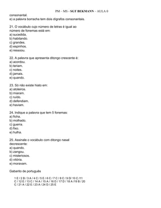 PM – MS - SGT BEKMANN – AULA 0
consonantal.
e) a palavra borracha tem dois dígrafos consonantais.
21. O vocábulo cujo número de letras é igual ao
número de fonemas está em:
a) sucedida.
b) habitando.
c) grandes.
d) espinhos.
e) ressoou.
22. A palavra que apresenta ditongo crescente é:
a) acordou.
b) teriam.
c) noites.
d) jamais.
e) quando.
23. Só não existe hiato em:
a) atoleiros.
b) miaram.
c) ruído.
d) defendiam.
e) haviam.
24. Indique a palavra que tem 5 fonemas:
a) ficha.
b) molhado.
c) guerra.
d) fixo.
e) hulha.
25. Assinale o vocábulo com ditongo nasal
decrescente:
a) quando.
b) zangou.
c) misteriosos.
d) vitória.
e) moravam.
Gabarito de português
1 E / 2 B / 3 A / 4 C / 5 E / 6 C / 7 C / 8 C / 9 D/ 10 C /11
C / 12 E / 13 C / 14 A / 15 A / 16 D / 17 D / 18 A /19 B / 20
C / 21 A / 22 E / 23 A / 24 D / 25 E
 