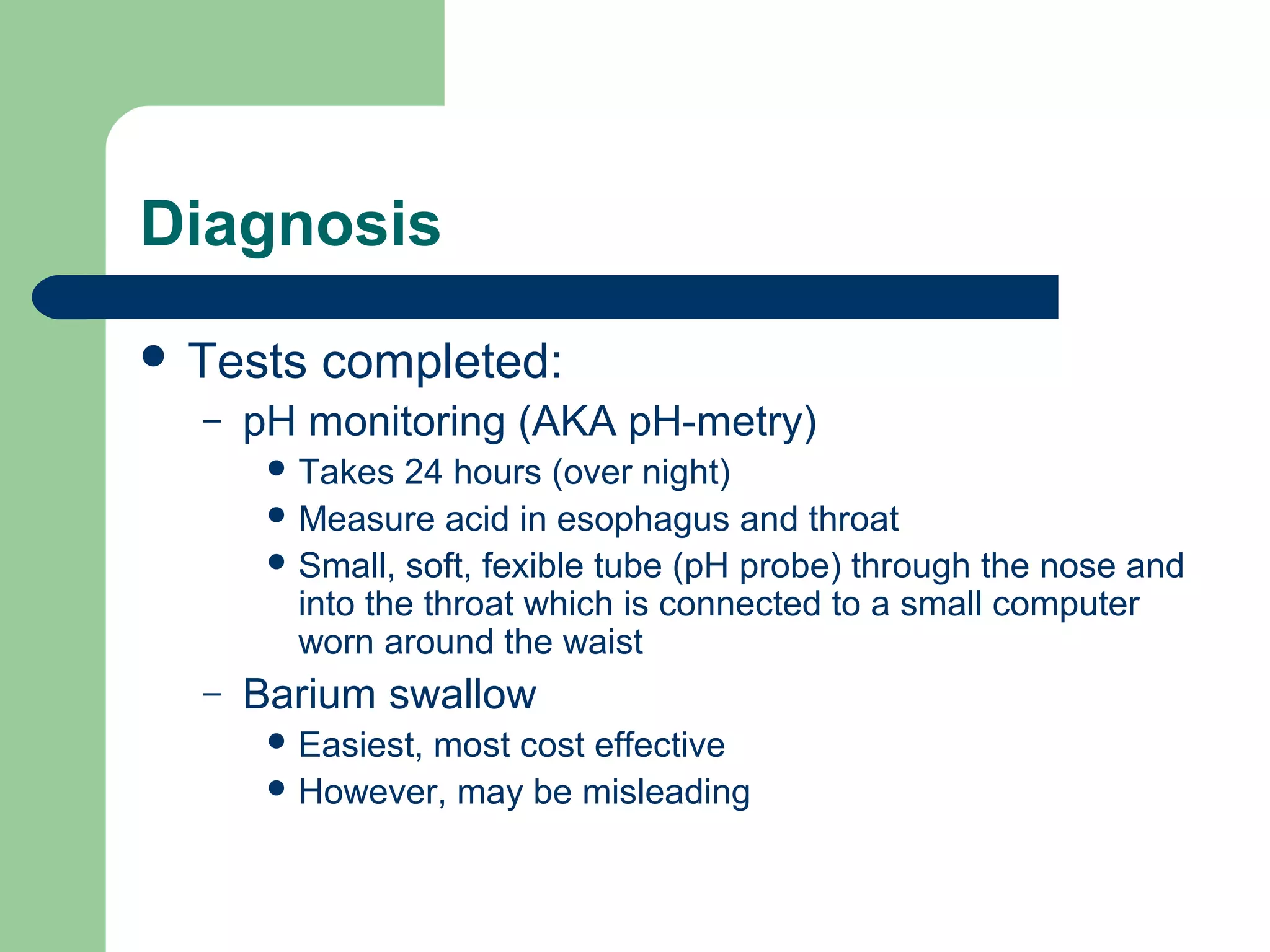 Diagnosis
 Tests   completed:
  –   pH monitoring (AKA pH-metry)
        Takes   24 hours (over night)
        Measure acid in esophagus and throat
        Small, soft, fexible tube (pH probe) through the nose and
         into the throat which is connected to a small computer
         worn around the waist
  –   Barium swallow
        Easiest,
                most cost effective
        However, may be misleading
 
