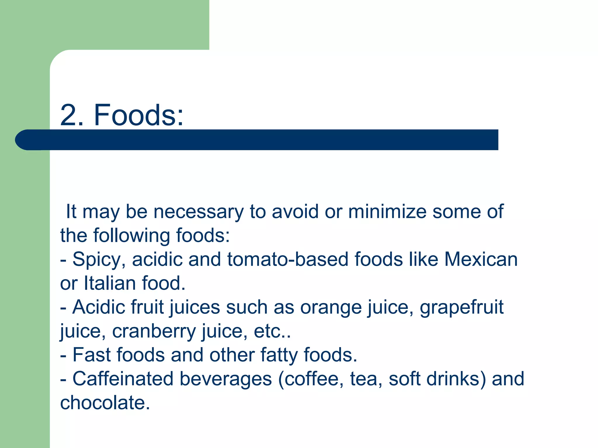 2. Foods:


 It may be necessary to avoid or minimize some of
the following foods:
- Spicy, acidic and tomato-based foods like Mexican
or Italian food.
- Acidic fruit juices such as orange juice, grapefruit
juice, cranberry juice, etc..
- Fast foods and other fatty foods.
- Caffeinated beverages (coffee, tea, soft drinks) and
chocolate.
 