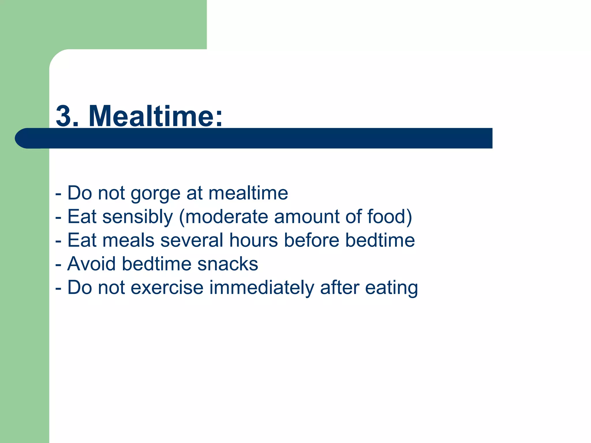 3. Mealtime:

- Do not gorge at mealtime
- Eat sensibly (moderate amount of food)
- Eat meals several hours before bedtime
- Avoid bedtime snacks
- Do not exercise immediately after eating
 