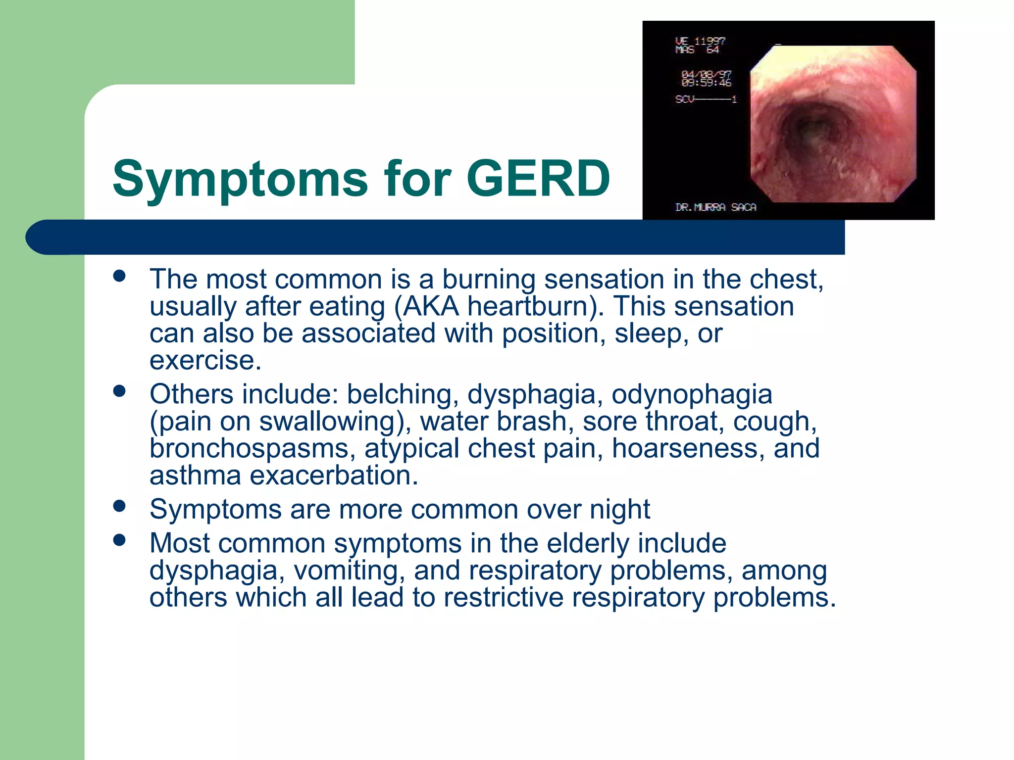 Symptoms for GERD
   The most common is a burning sensation in the chest,
    usually after eating (AKA heartburn). This sensation
    can also be associated with position, sleep, or
    exercise.
   Others include: belching, dysphagia, odynophagia
    (pain on swallowing), water brash, sore throat, cough,
    bronchospasms, atypical chest pain, hoarseness, and
    asthma exacerbation.
   Symptoms are more common over night
   Most common symptoms in the elderly include
    dysphagia, vomiting, and respiratory problems, among
    others which all lead to restrictive respiratory problems.
 