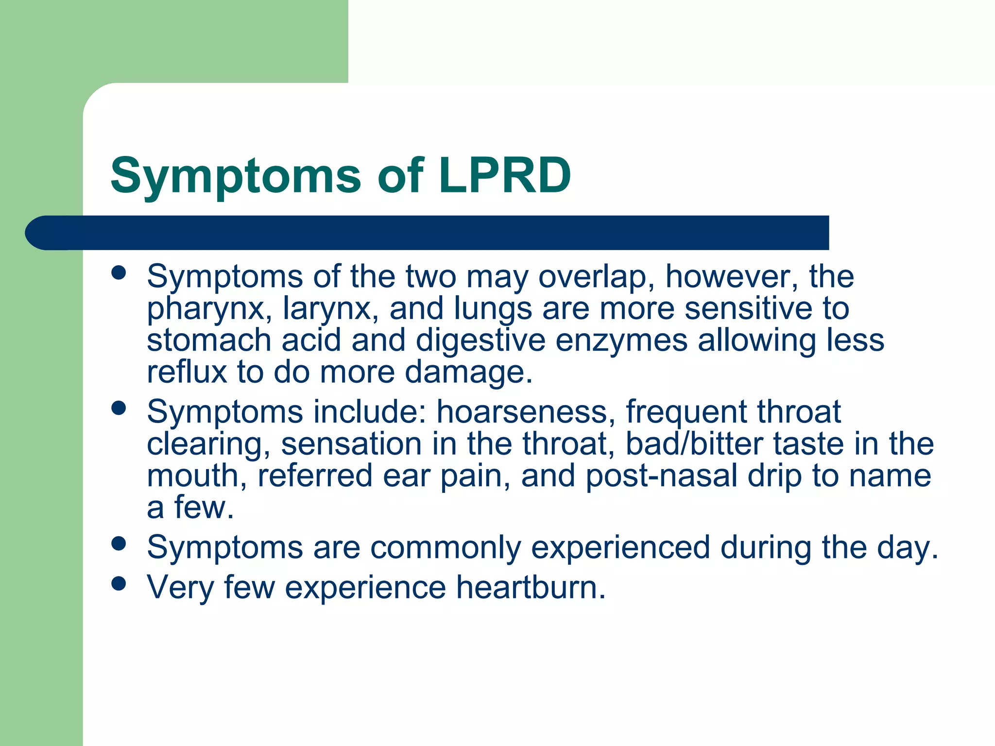 Symptoms of LPRD
   Symptoms of the two may overlap, however, the
    pharynx, larynx, and lungs are more sensitive to
    stomach acid and digestive enzymes allowing less
    reflux to do more damage.
   Symptoms include: hoarseness, frequent throat
    clearing, sensation in the throat, bad/bitter taste in the
    mouth, referred ear pain, and post-nasal drip to name
    a few.
   Symptoms are commonly experienced during the day.
   Very few experience heartburn.
 