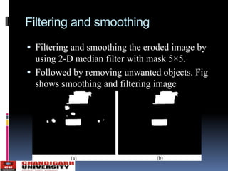 Filtering and smoothing
 Filtering and smoothing the eroded image by
using 2-D median filter with mask 5×5.
 Followed by removing unwanted objects. Fig
shows smoothing and filtering image
 