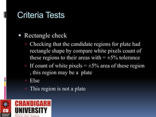 Criteria Tests
 Rectangle check
 Checking that the candidate regions for plate had
rectangle shape by compare white pixels count of
these regions to their areas with = ±5% tolerance
 If count of white pixels = ±5% area of these region
, this region may be a plate
 Else
 This region is not a plate
 