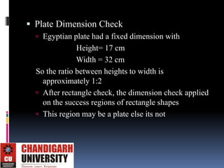  Plate Dimension Check
 Egyptian plate had a fixed dimension with
Height= 17 cm
Width = 32 cm
So the ratio between heights to width is
approximately 1:2
 After rectangle check, the dimension check applied
on the success regions of rectangle shapes
 This region may be a plate else its not
 
