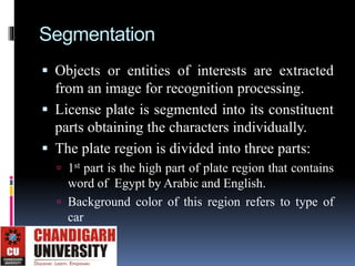 Segmentation
 Objects or entities of interests are extracted
from an image for recognition processing.
 License plate is segmented into its constituent
parts obtaining the characters individually.
 The plate region is divided into three parts:
 1st part is the high part of plate region that contains
word of Egypt by Arabic and English.
 Background color of this region refers to type of
car
 
