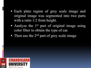  Each plate region of grey scale image and
original image was segmented into two parts
with a ratio 1:2 from height.
 Analyze the 1st part of original image using
color filter to obtain the type of car.
 Then use the 2nd part of grey scale image
 