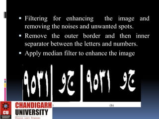  Filtering for enhancing the image and
removing the noises and unwanted spots.
 Remove the outer border and then inner
separator between the letters and numbers.
 Apply median filter to enhance the image
 