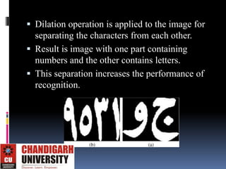  Dilation operation is applied to the image for
separating the characters from each other.
 Result is image with one part containing
numbers and the other contains letters.
 This separation increases the performance of
recognition.
 