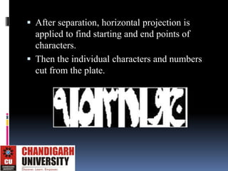  After separation, horizontal projection is
applied to find starting and end points of
characters.
 Then the individual characters and numbers
cut from the plate.
 
