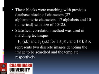  These blocks were matching with previous
database blocks of characters (27
alphanumeric characters- 17 alphabets and 10
numerical) with size of 50×25.
 Statistical correlation method was used in
matching technique
F1 (j,k) and F2 (j,k) for 1 ≤ j≤ J and 1≤ k ≤ K
represents two discrete images denoting the
image to be searched and the template
respectively
 