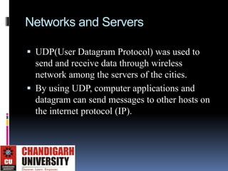 Networks and Servers
 UDP(User Datagram Protocol) was used to
send and receive data through wireless
network among the servers of the cities.
 By using UDP, computer applications and
datagram can send messages to other hosts on
the internet protocol (IP).
 