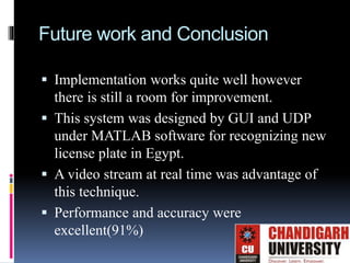 Future work and Conclusion
 Implementation works quite well however
there is still a room for improvement.
 This system was designed by GUI and UDP
under MATLAB software for recognizing new
license plate in Egypt.
 A video stream at real time was advantage of
this technique.
 Performance and accuracy were
excellent(91%)
 
