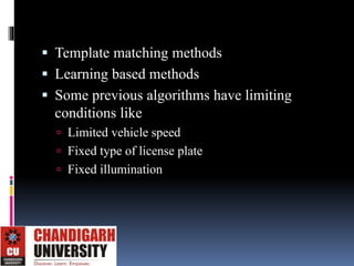  Template matching methods
 Learning based methods
 Some previous algorithms have limiting
conditions like
 Limited vehicle speed
 Fixed type of license plate
 Fixed illumination
 