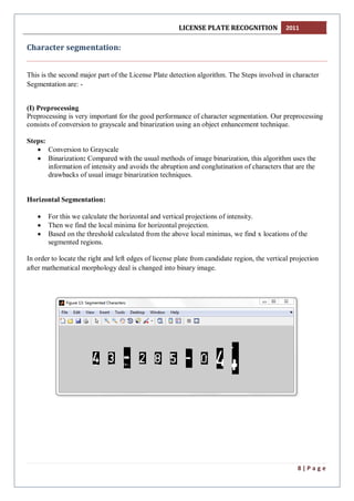 LICENSE PLATE RECOGNITION 2011
8 | P a g e
Character segmentation:
This is the second major part of the License Plate detection algorithm. The Steps involved in character
Segmentation are: -
(I) Preprocessing
Preprocessing is very important for the good performance of character segmentation. Our preprocessing
consists of conversion to grayscale and binarization using an object enhancement technique.
Steps:
 Conversion to Grayscale
 Binarization: Compared with the usual methods of image binarization, this algorithm uses the
information of intensity and avoids the abruption and conglutination of characters that are the
drawbacks of usual image binarization techniques.
Horizontal Segmentation:
 For this we calculate the horizontal and vertical projections of intensity.
 Then we find the local minima for horizontal projection.
 Based on the threshold calculated from the above local minimas, we find x locations of the
segmented regions.
In order to locate the right and left edges of license plate from candidate region, the vertical projection
after mathematical morphology deal is changed into binary image.
 