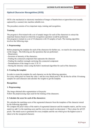 LICENSE PLATE RECOGNITION 2011
9 | P a g e
Optical Character Recognition (OCR)
OCR is the mechanical or electronic translation of images of handwritten or typewritten text (usually
captured by a scanner) into machine-editable text.
The procedure consists of two important steps, training and recognition.
Training:
The program is first trained with a set of sample images for each of the characters to extract the
important features based on which the recognition operation would be performed.
Our program is trained on a set of 10 characters with 10 samples of each. The training algorithm
involves the following steps
1. Preprocessing:
Before preparing the template for each of the characters for further use , we need to do some processing
on the images . The following are the operations that are performed :
- Binarization.
- Inversion of intensity of the characters.
- Finding the connected component that represents the character
- Finding the smallest rectangle enclosing this connected component
- Normalization of the image to size 15 X 15.
- Storing the intensity values using the below mentioned algorithm for each of the characters.
2. Creating the template
In order to create the template for each character we do the following operation.
For every white pixel we insert the value 1 and for every black pixel 0. We do this for all the 10 training
samples for each character and calculate the weights to get the template.
Recognition:
1. Preprocessing:
The image obtained after segmentation is Grayscale.
Follow the preprocessing steps used for the training of the characters.
2. Calculate the score for each of the characters:
We calculate the matching score of the segmented character from the templates of the character stored
by the following algorithm.
We compare the pixel values of the matrix of segmented character and the template matrix, and for every
match we add 1 to the matching score and for every mis-match we decrement 1. This is done for all 225
pixels. The match score is generated for every template and the one which gives the highest score is
taken to be the recognized character.
 