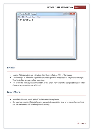 LICENSE PLATE RECOGNITION 2011
10 | P a g e
Results:
 License Plate detection and extraction algorithm worked on 90% of the images.
 The technique of horizontal segmentation did not produce desired results for plates at an angle.
This limited the accuracy of the algorithm.
 For horizontal license plates around 65% of the letters were able to be recognized in cases where
character segmentation was achieved.
Future Work:
 Inclusion of license plates with different colored backgrounds.
 Skew correction and efficient character segmentation algorithm need to be worked upon which
can further enhance the overall system efficiency.
 