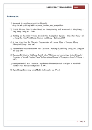 LICENSE PLATE RECOGNITION 2011
15 | P a g e
References:
[1] Automatic license plate recognition-Wikipedia
(http://en.wikipedia.org/wiki/Automatic_number_plate_recognition)
[2] Vehicle License Plate location Based on Histogramming and Mathematical Morphology -
Feng Yang, Zheng Ma - 2005
[3] Building an Automatic Vehicle License-Plate Recognition System - Tran Duc Duan, Tran
Le Hong Du, Tran Vinh Phuoc, Nguyen Viet Hoang – Febraury 2005
[4] A New Algorithm for Character Segmentation of License Plate - Yungang Zhang
,Changshui Zhang - June 2003
[5] Mean Shift for Accurate Number Plate Detection - Wenjing Jia, Huaifeng Zhang, and Xiangjian
He - July 2005
[6] Humayun K. Sulehria, Ye Zhang, Danish Irfan, “Mathematical Morphology Methodology for
Extraction of Vehicle Number Plates” in International Journal of Computers; Issue 3, Volume 1,
2007.
[7] Ondrej Martinsky, B.Sc. Thesis on “Algorithmic and Mathematical Principles of Automatic
Number Plate Recognition Systems” in 2007.
[8] Digital Image Processing using Matlab by Gonzalez and Woods
 