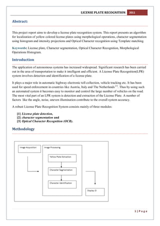 LICENSE PLATE RECOGNITION 2011
1 | P a g e
Abstract:
This project report aims to develop a license plate recognition system. This report presents an algorithm
for localization of yellow colored license plates using morphological operations, character segmentation
using histogram and intensity projections and Optical Character recognition using Template matching.
Keywords: License plate, Character segmentation, Optical Character Recognition, Morphological
Operations Histogram.
Introduction
The application of autonomous systems has increased widespread. Significant research has been carried
out in the area of transportation to make it intelligent and efficient. A License Plate Recognition(LPR)
system involves detection and identification of a license plate.
It plays a major role in automatic highway electronic toll collection, vehicle tracking etc. It has been
used for speed enforcement in countries like Austria, Italy and The Netherlands [1]
. Thus by using such
an automated system it becomes easy to monitor and control the large number of vehicles on the road.
The most vital part of an LPR system is detection and extraction of the License Plate. A number of
factors like the angle, noise, uneven illumination contribute to the overall system accuracy.
A robust License Plate Recognition System consists mainly of three modules:
[1] License plate detection,
[2] character segmentation and
[3] Optical Character Recognition (OCR).
Methodology
 